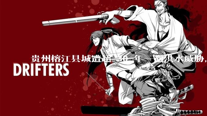 贵州榕江县城遭超 30 年一遇洪水威胁，最大商场被洪水淹没，目前当地情况如何？为什么此次洪水这么大？