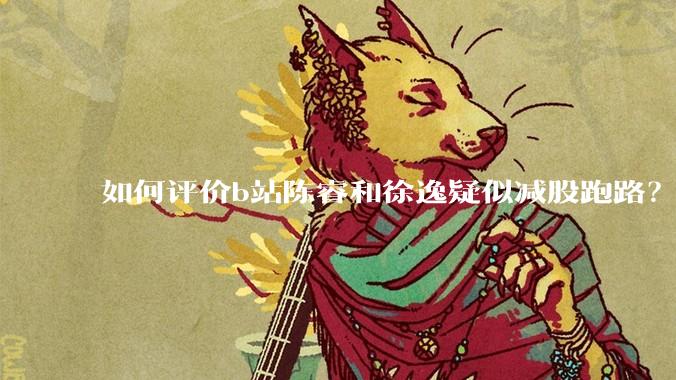 如何评价b站陈睿和徐逸疑似减股跑路？