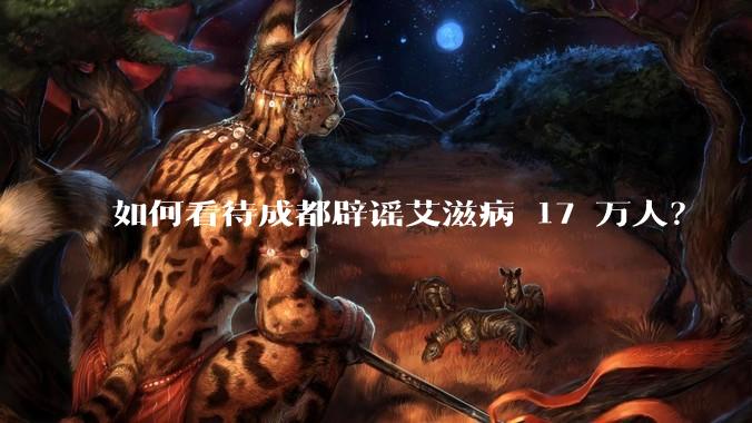 如何看待成都辟谣艾滋病 17 万人？