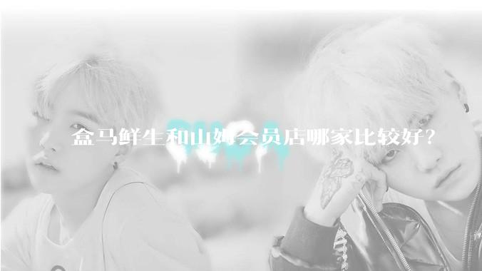 盒马鲜生和山姆会员店哪家比较好？