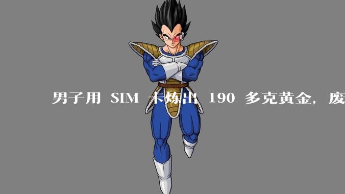 男子用 SIM 卡炼出 190 多克黄金，废旧 SIM 卡里能“提炼”黄金？_含量_***_手机