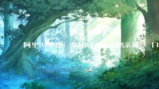 阿里AI重组：集团CEO吴泳铭亲征！「Token为王」全面决战ASI_应用_模型_Qwen