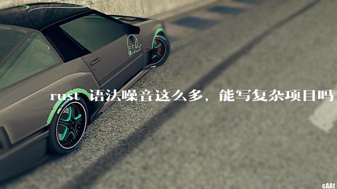 rust 语法噪音这么多, 能写复杂项目吗?