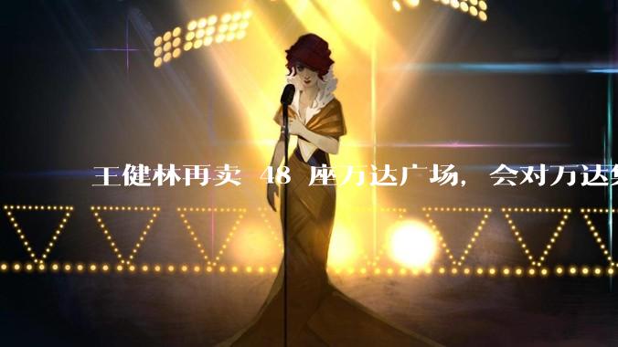 王健林再卖 48 座万达广场，会对万达集团带来哪些影响？目前万达面临怎样的困境？