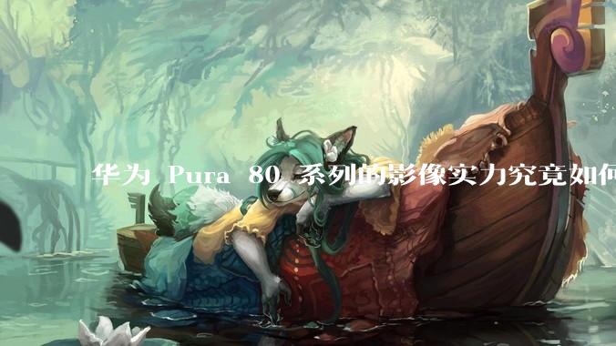 华为 Pura 80 系列的影像实力究竟如何？有哪些新突破？