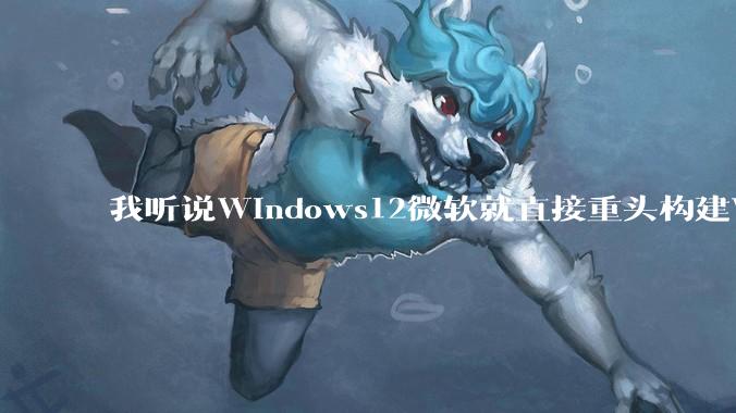 我听说Windows12微软就直接重头构建Windows了，就直接重构Win内核了，到底是不是真的?
