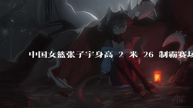 中国女篮张子宇身高 2 米 26 制霸赛场，身高因素在篮球比赛中能占多大优势？她会是下一个「姚明」吗？